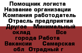 Помощник логиста › Название организации ­ Компания-работодатель › Отрасль предприятия ­ Другое › Минимальный оклад ­ 18 000 - Все города Работа » Вакансии   . Самарская обл.,Отрадный г.